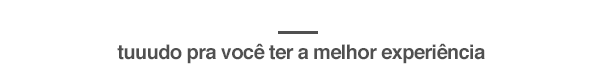 tudo pra você ter a melhor experiência